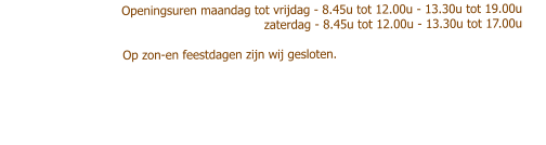 Openingsuren maandag tot vrijdag - 8.45u tot 12.00u - 13.30u tot 19.00u                           zaterdag - 8.45u tot 12.00u - 13.30u tot 17.00u                                        Op zon-en feestdagen zijn wij gesloten.