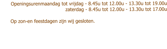 Openingsurenmaandag tot vrijdag - 8.45u tot 12.00u - 13.30u tot 19.00u zaterdag - 8.45u tot 12.00u - 13.30u tot 17.00u               Op zon-en feestdagen zijn wij gesloten.