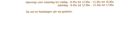 Openings uren maandag tot vrijdag - 8.45u tot 12.00u - 13.30u tot 19.00u                           zaterdag - 8.45u tot 12.00u - 13.30u tot 17.00u                                       Op zon-en feestdagen zijn wij gesloten.